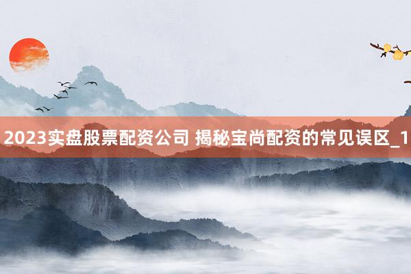 2023实盘股票配资公司 揭秘宝尚配资的常见误区_1