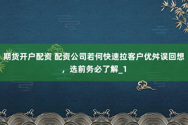 期货开户配资 配资公司若何快速拉客户优舛误回想，选前务必了解_1