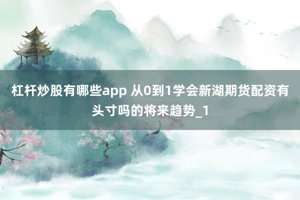 杠杆炒股有哪些app 从0到1学会新湖期货配资有头寸吗的将来趋势_1