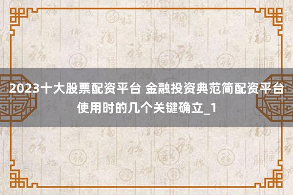 2023十大股票配资平台 金融投资典范简配资平台使用时的几个关键确立_1