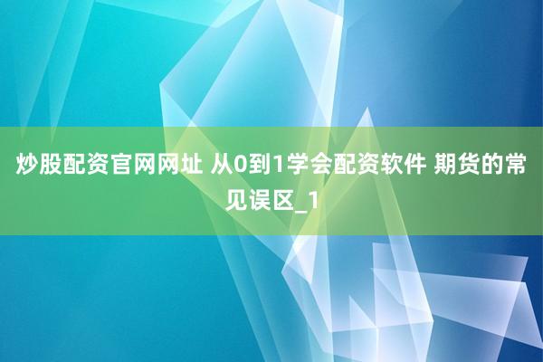 炒股配资官网网址 从0到1学会配资软件 期货的常见误区_1