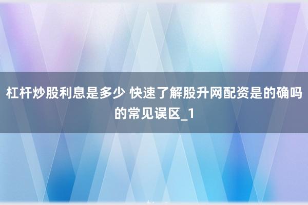 杠杆炒股利息是多少 快速了解股升网配资是的确吗的常见误区_1