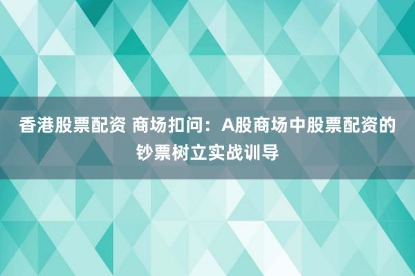 香港股票配资 商场扣问：A股商场中股票配资的钞票树立实战训导