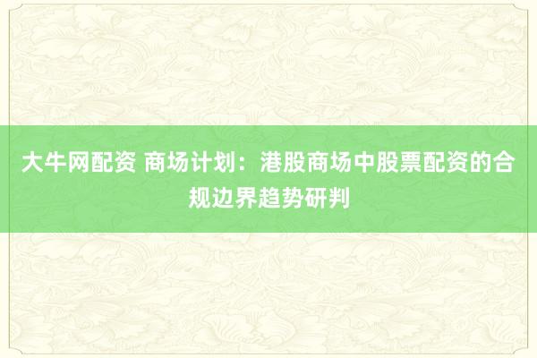 大牛网配资 商场计划：港股商场中股票配资的合规边界趋势研判
