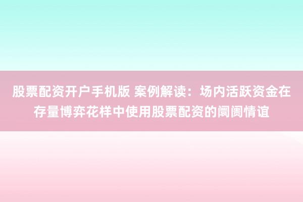 股票配资开户手机版 案例解读：场内活跃资金在存量博弈花样中使用股票配资的阛阓情谊