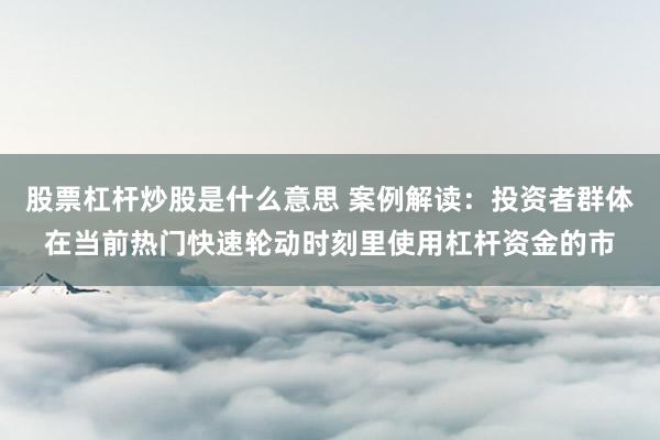 股票杠杆炒股是什么意思 案例解读：投资者群体在当前热门快速轮动时刻里使用杠杆资金的市