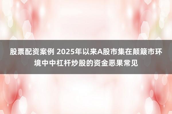 股票配资案例 2025年以来A股市集在颠簸市环境中中杠杆炒股的资金恶果常见