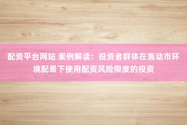 配资平台网站 案例解读：投资者群体在轰动市环境配景下使用配资风险限度的投资