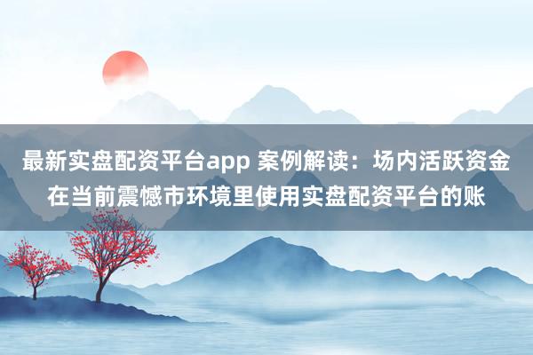 最新实盘配资平台app 案例解读：场内活跃资金在当前震憾市环境里使用实盘配资平台的账
