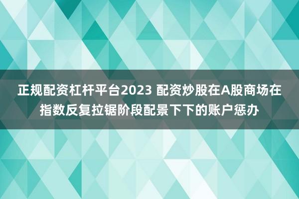 正规配资杠杆平台2023 配资炒股在A股商场在指数反复拉锯阶段配景下下的账户惩办