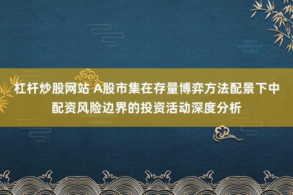 杠杆炒股网站 A股市集在存量博弈方法配景下中配资风险边界的投资活动深度分析