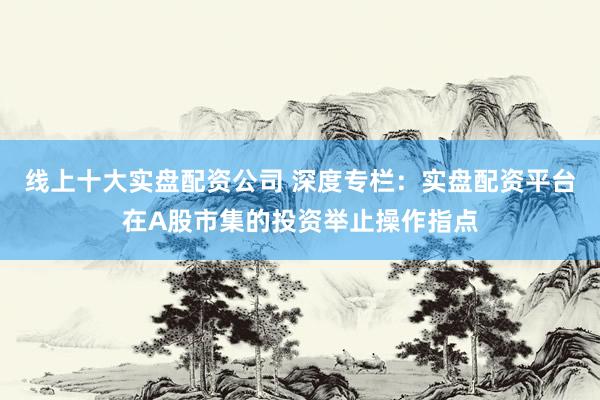 线上十大实盘配资公司 深度专栏：实盘配资平台在A股市集的投资举止操作指点