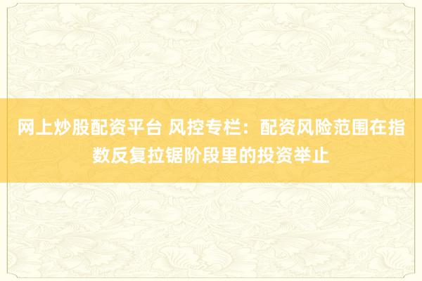 网上炒股配资平台 风控专栏：配资风险范围在指数反复拉锯阶段里的投资举止