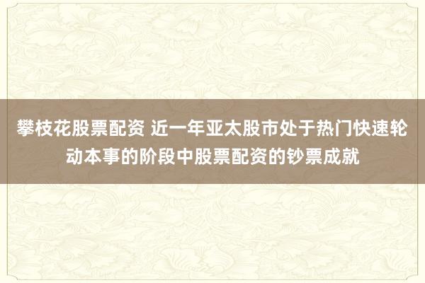 攀枝花股票配资 近一年亚太股市处于热门快速轮动本事的阶段中股票配资的钞票成就