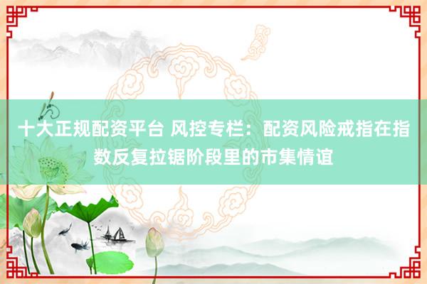 十大正规配资平台 风控专栏：配资风险戒指在指数反复拉锯阶段里的市集情谊
