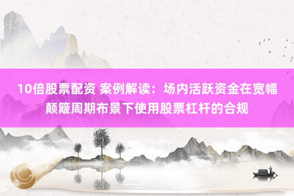 10倍股票配资 案例解读：场内活跃资金在宽幅颠簸周期布景下使用股票杠杆的合规