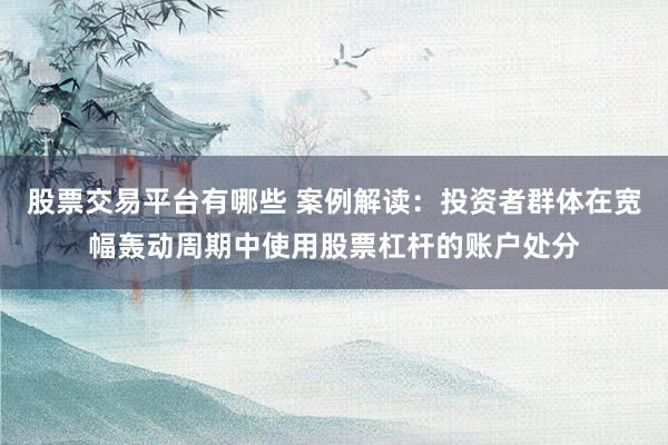 股票交易平台有哪些 案例解读：投资者群体在宽幅轰动周期中使用股票杠杆的账户处分