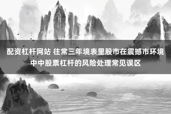 配资杠杆网站 往常三年境表里股市在震撼市环境中中股票杠杆的风险处理常见误区