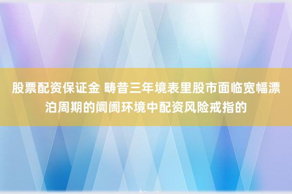 股票配资保证金 畴昔三年境表里股市面临宽幅漂泊周期的阛阓环境中配资风险戒指的