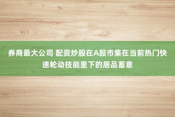 券商最大公司 配资炒股在A股市集在当前热门快速轮动技能里下的居品蓄意