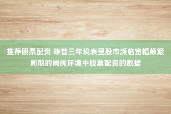 推荐股票配资 畴昔三年境表里股市濒临宽幅颠簸周期的阛阓环境中股票配资的数据