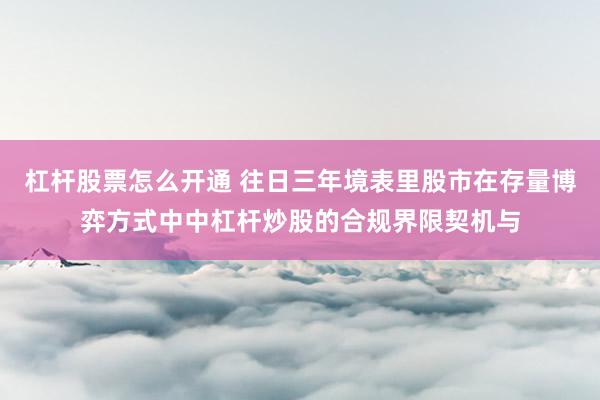 杠杆股票怎么开通 往日三年境表里股市在存量博弈方式中中杠杆炒股的合规界限契机与