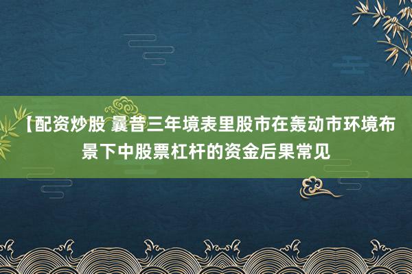 【配资炒股 曩昔三年境表里股市在轰动市环境布景下中股票杠杆的资金后果常见
