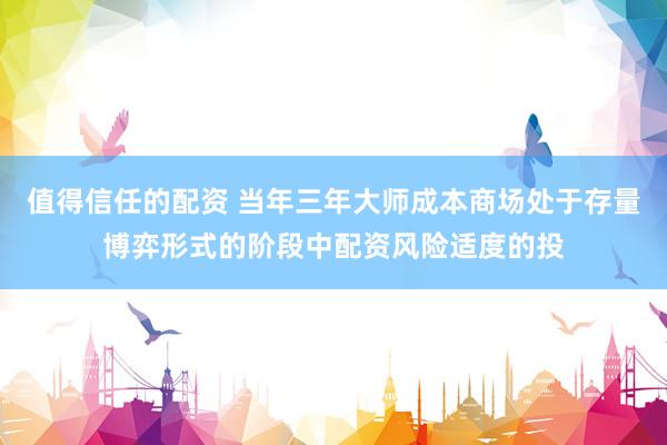 值得信任的配资 当年三年大师成本商场处于存量博弈形式的阶段中配资风险适度的投