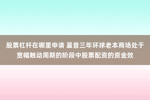 股票杠杆在哪里申请 曩昔三年环球老本商场处于宽幅触动周期的阶段中股票配资的资金效