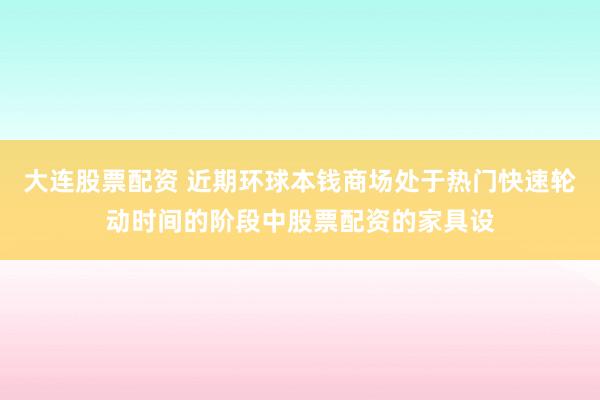 大连股票配资 近期环球本钱商场处于热门快速轮动时间的阶段中股票配资的家具设