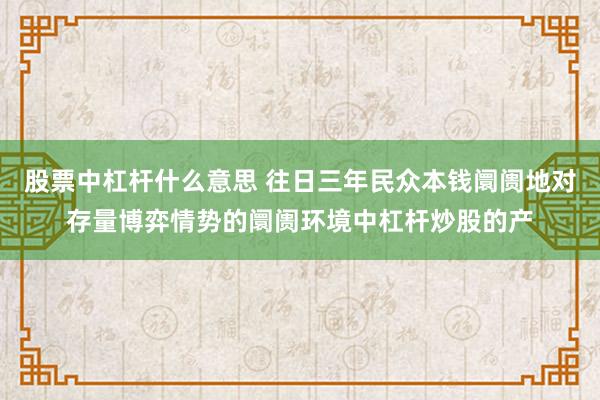 股票中杠杆什么意思 往日三年民众本钱阛阓地对存量博弈情势的阛阓环境中杠杆炒股的产
