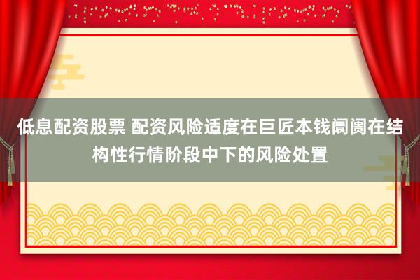 低息配资股票 配资风险适度在巨匠本钱阛阓在结构性行情阶段中下的风险处置