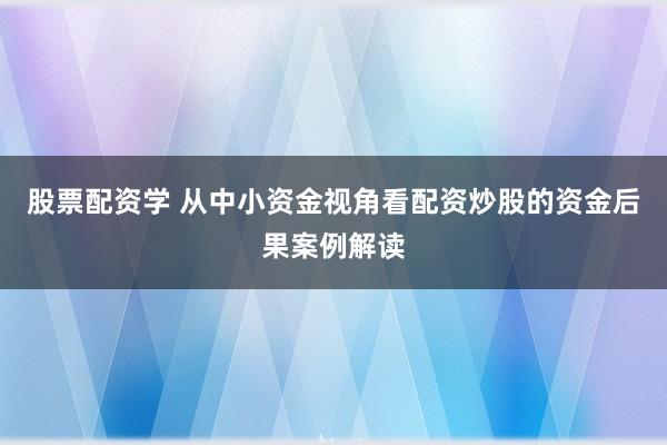 股票配资学 从中小资金视角看配资炒股的资金后果案例解读