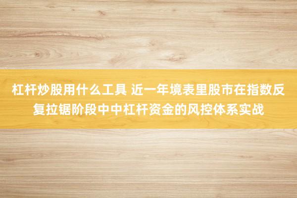 杠杆炒股用什么工具 近一年境表里股市在指数反复拉锯阶段中中杠杆资金的风控体系实战