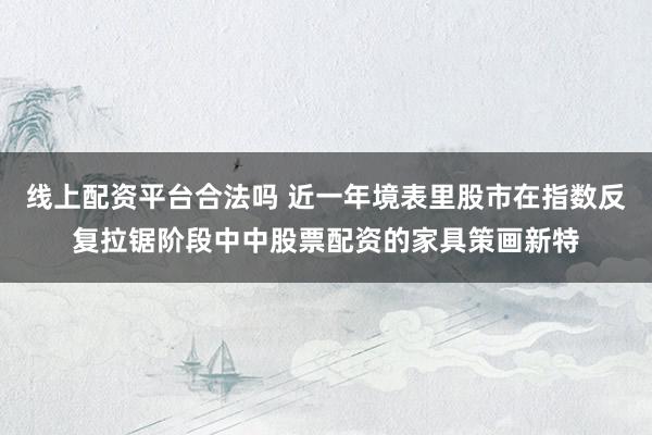 线上配资平台合法吗 近一年境表里股市在指数反复拉锯阶段中中股票配资的家具策画新特