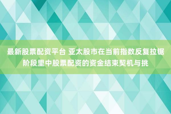 最新股票配资平台 亚太股市在当前指数反复拉锯阶段里中股票配资的资金结束契机与挑