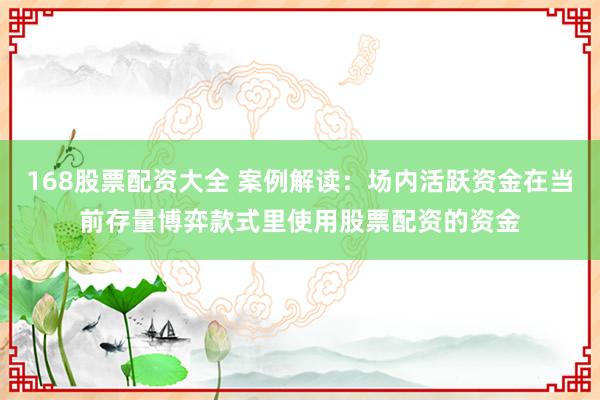 168股票配资大全 案例解读：场内活跃资金在当前存量博弈款式里使用股票配资的资金