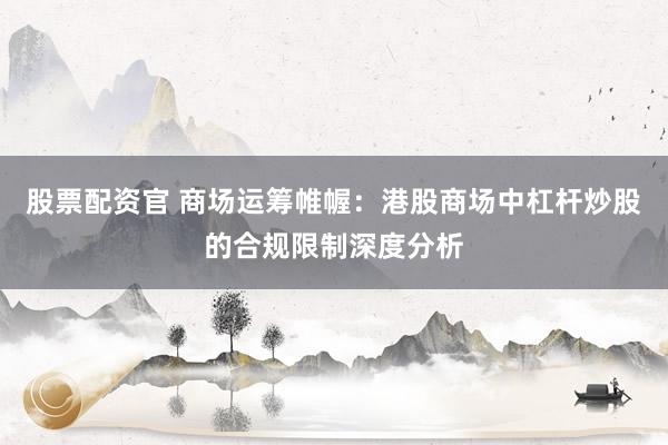 股票配资官 商场运筹帷幄：港股商场中杠杆炒股的合规限制深度分析