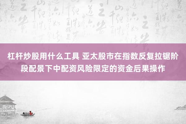 杠杆炒股用什么工具 亚太股市在指数反复拉锯阶段配景下中配资风险限定的资金后果操作