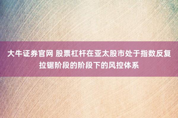 大牛证券官网 股票杠杆在亚太股市处于指数反复拉锯阶段的阶段下的风控体系