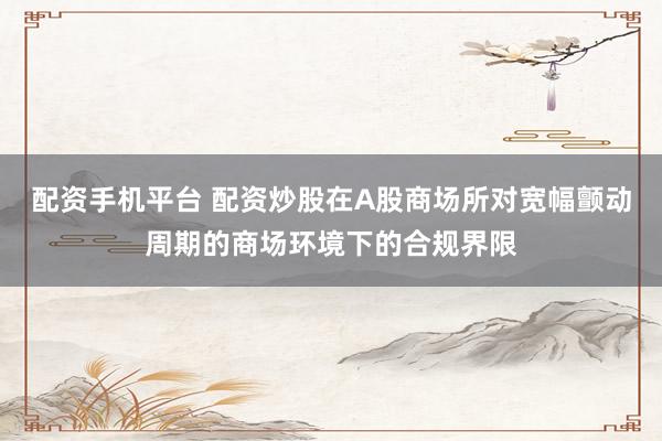 配资手机平台 配资炒股在A股商场所对宽幅颤动周期的商场环境下的合规界限