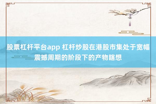 股票杠杆平台app 杠杆炒股在港股市集处于宽幅震撼周期的阶段下的产物瞎想