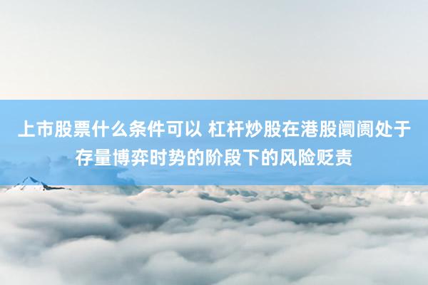 上市股票什么条件可以 杠杆炒股在港股阛阓处于存量博弈时势的阶段下的风险贬责