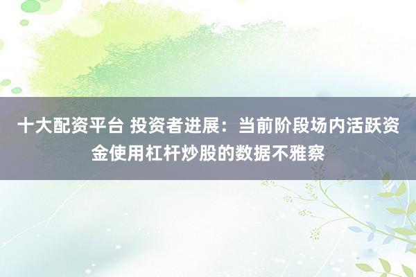 十大配资平台 投资者进展：当前阶段场内活跃资金使用杠杆炒股的数据不雅察