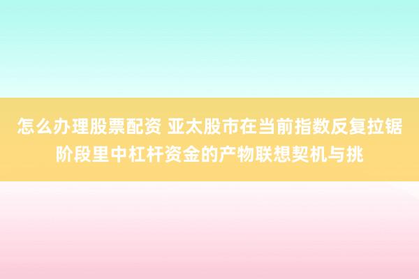 怎么办理股票配资 亚太股市在当前指数反复拉锯阶段里中杠杆资金的产物联想契机与挑