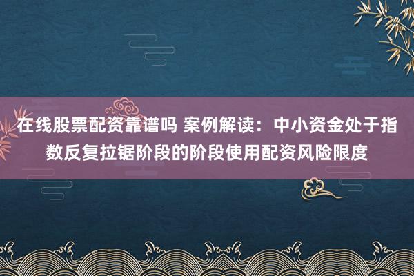 在线股票配资靠谱吗 案例解读：中小资金处于指数反复拉锯阶段的阶段使用配资风险限度