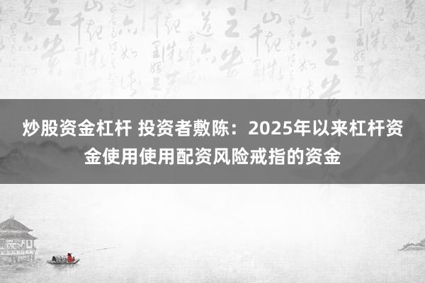 炒股资金杠杆 投资者敷陈：2025年以来杠杆资金使用使用配资风险戒指的资金