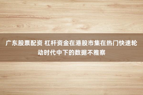 广东股票配资 杠杆资金在港股市集在热门快速轮动时代中下的数据不雅察