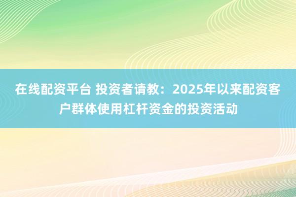 在线配资平台 投资者请教：2025年以来配资客户群体使用杠杆资金的投资活动
