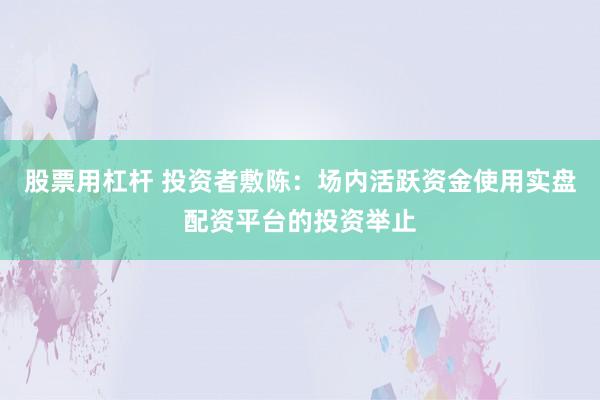 股票用杠杆 投资者敷陈：场内活跃资金使用实盘配资平台的投资举止